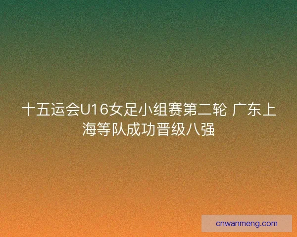 十五运会U16女足小组赛第二轮 广东上海等队成功晋级八强