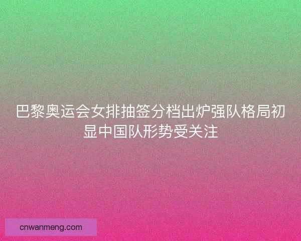 巴黎奥运会女排抽签分档出炉强队格局初显中国队形势受关注